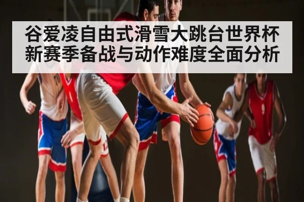 谷爱凌自由式滑雪大跳台世界杯新赛季备战与动作难度全面分析