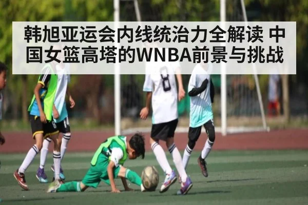 韩旭亚运会内线统治力全解读 中国女篮高塔的WNBA前景与挑战
