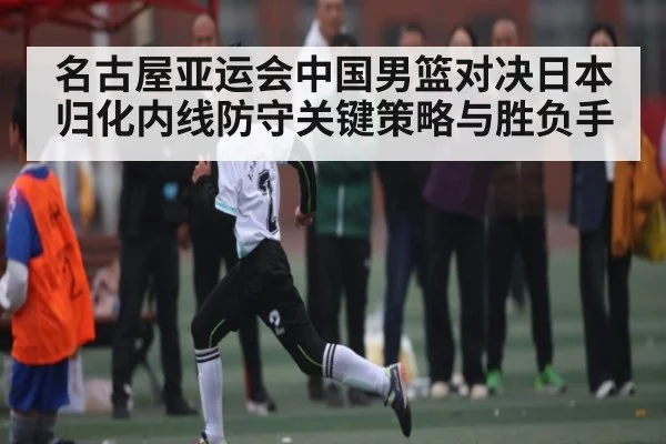 名古屋亚运会中国男篮对决日本归化内线防守关键策略与胜负手