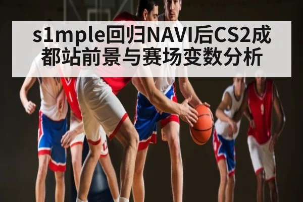 s1mple回归NAVI后CS2成都站前景与赛场变数分析