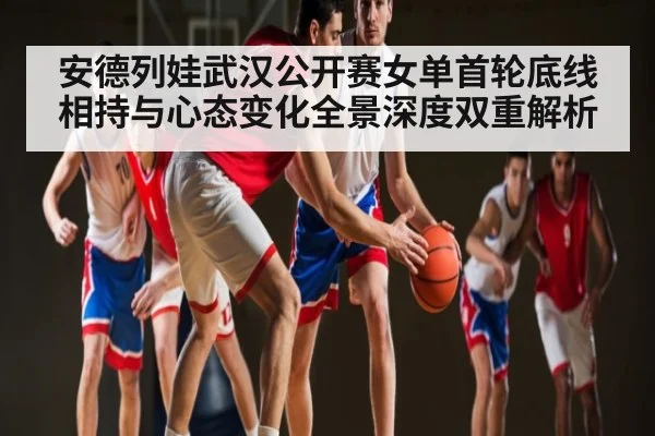 安德列娃武汉公开赛女单首轮底线相持与心态变化全景深度双重解析