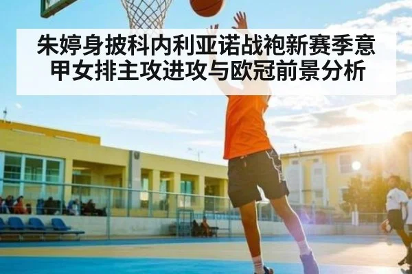 朱婷身披科内利亚诺战袍新赛季意甲女排主攻进攻与欧冠前景分析