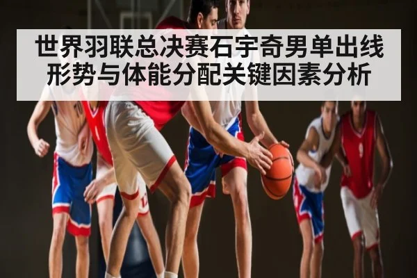 世界羽联总决赛石宇奇男单出线形势与体能分配关键因素分析