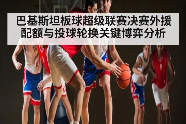 巴基斯坦板球超级联赛决赛外援配额与投球轮换关键博弈分析