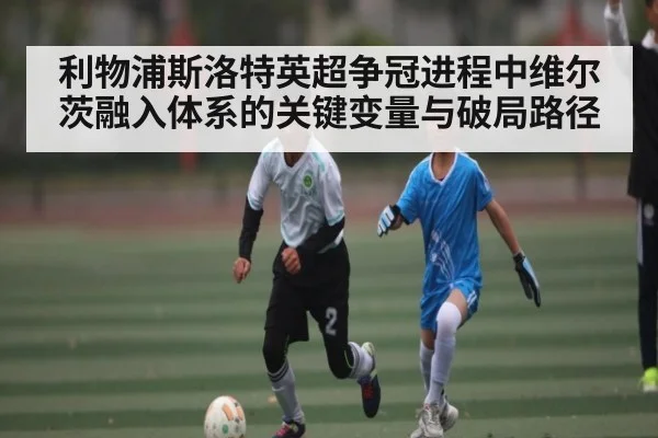 利物浦斯洛特英超争冠进程中维尔茨融入体系的关键变量与破局路径